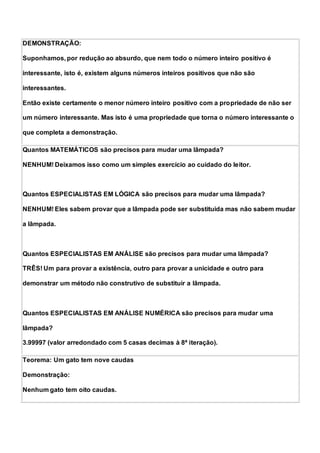 DEMONSTRAÇÃO:
Suponhamos, por redução ao absurdo, que nem todo o número inteiro positivo é
interessante, isto é, existem alguns números inteiros positivos que não são
interessantes.
Então existe certamente o menor número inteiro positivo com a propriedade de não ser
um número interessante. Mas isto é uma propriedade que torna o número interessante o
que completa a demonstração.
Quantos MATEMÁTICOS são precisos para mudar uma lâmpada?
NENHUM! Deixamos isso como um simples exercício ao cuidado do leitor.
Quantos ESPECIALISTAS EM LÓGICA são precisos para mudar uma lâmpada?
NENHUM! Eles sabem provar que a lâmpada pode ser substituída mas não sabem mudar
a lâmpada.
Quantos ESPECIALISTAS EM ANÁLISE são precisos para mudar uma lâmpada?
TRÊS! Um para provar a existência, outro para provar a unicidade e outro para
demonstrar um método não construtivo de substituir a lâmpada.
Quantos ESPECIALISTAS EM ANÁLISE NUMÉRICA são precisos para mudar uma
lâmpada?
3.99997 (valor arredondado com 5 casas decimas à 8ª iteração).
Teorema: Um gato tem nove caudas
Demonstração:
Nenhum gato tem oito caudas.
 
