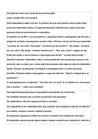 Um gato tem mais uma cauda do que nenhum gato.
Logo, um gato tem nove caudas.
Dois matemáticos estão num bar. O primeiro diz que uma pessoa comum sabe muito
pouco de matemática básica. O segundo discorda e defende que a maior parte das
pessoas domina razoavelmente a matemática.
O primeiro vai ao WC e, na sua ausência, o segundo chama a empregada e diz-lhe que o
amigo lhe vai fazer uma pergunta, quando voltar. Informa-a de que só terá que responder
"um terço de x ao cubo". Ela repete: "um berço que fiz do tubo?" . Ele repete: "um terço
de x ao cubo". Ela repete: "o tresso dexizócuvo?" . "Sim, sim, é isso", resigna-se ele.
Então ela acede, e vai-se embora a resmungar para dentro: "o preço dexiz ócudo..."
Quando o primeiro matemático volta, o outro propõe-lhe uma aposta para provar o seu
ponto de vista, ou seja, que a maior parte das pessoas sabe alguma coisa de matemática
básica. Diz que vai perguntar um integral à empregada loira e o outro concorda,
divertido. Chamam então a empregada e o segundo atira-lhe: "Qual é o integral de x ao
quadrado?"...
A empregada pensa, e responde: " Um terço de x ao cubo". E, ao afastar-se, vira-se para
trás e termina: "...mais uma constante".
Os engenheiros pensam que as equações se aproximam do mundo real.
Os cientistas pensam que o mundo se aproxima das equações.
Os matemáticos não são capazes de fazer a conexão.
Um engenheiro e um matemático têm que construir uma vedação à volta de um rebanho
de ovelhas, usando o mínimo material possível.
O engenheiro agrupa as ovelhas em círculo e constrói uma vedação em seu redor.
O matemático pensa durante algum tempo e depois constrói uma vedação em volta de si
 