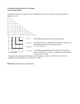 Curiosidades Matemáticas de los Cuadrados
Joan Fernando Chipia
Una particularidad de los cuadrados es que el cuadrado de un número n es igual a la suma de los números
impares de 1 a sn-1
12
= 1
22
= 1 + 3
32
= 1 + 3 + 5
42
= 1 + 3 + 5 + 7
52
= 1 + 3 + 5 + 7 + 9
62
= 1 + 3 + 5 + 7 + 9 + 11
72
= 1 + 3 + 5 + 7 + 9 + 11 + 13
82
= 1 + 3 + 5 + 7 + 9 + 11 + 13 + 15
92
= 1 + 3 + 5 + 7 + 9 + 11 + 13 + 15 + 17
102
= 1 + 3 + 5 + 7 + 9 + 11 + 13 + 15 + 17 + 19
Esto también puede traducirse en el siguiente dibujo:
La diferencia entre los cuadrados de dos números consecutivos es
igual al doble del número más pequeño más uno:
712
- 702
= (70 x 2) -1
El cuadrado más pequeño posible formado con las 9 primeras
cifras es 139.854.276 = 11.8262
y el cuadrado más grande posible
es 923.187.456 = 30.3842
El cuadrado más pequeño posible formado con las diez primeras cifras es: 1.026.753.849 = 32.0432
y el
cuadrado más grande posible es: 9.814.072.356 = 99.0662
Referencia: tomado de www.acertijos.net
 