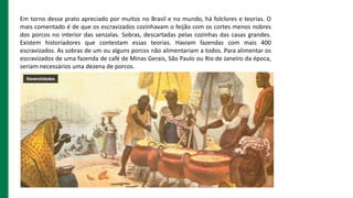 Em torno desse prato apreciado por muitos no Brasil e no mundo, há folclores e teorias. O
mais comentado é de que os escra...
