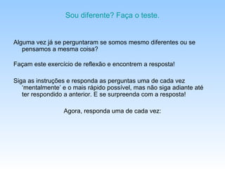 Sou diferente? Faça o teste.


Alguma vez já se perguntaram se somos mesmo diferentes ou se
   pensamos a mesma coisa?

Façam este exercício de reflexão e encontrem a resposta!

Siga as instruções e responda as perguntas uma de cada vez
   ‘mentalmente’ e o mais rápido possível, mas não siga adiante até
   ter respondido a anterior. E se surpreenda com a resposta!

                 Agora, responda uma de cada vez:
 