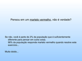 Pensou em um martelo vermelho, não é verdade?




Se não, você é parte de 2% da população que é suficientemente
  diferente para pensar em outra coisa.
  98% da população responde martelo vermelho quando resolve este
  exercício...

Muito doido...
 