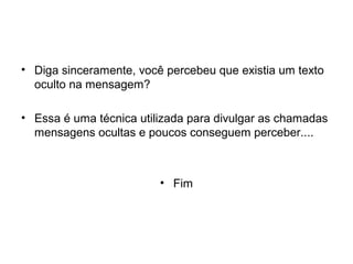 • Diga sinceramente, você percebeu que existia um texto
  oculto na mensagem?

• Essa é uma técnica utilizada para divulgar as chamadas
  mensagens ocultas e poucos conseguem perceber....



                         • Fim
 
