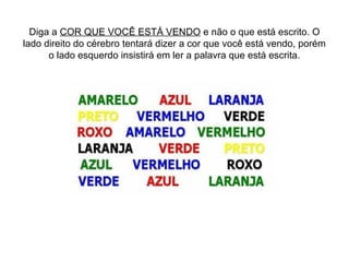 Diga a COR QUE VOCÊ ESTÁ VENDO e não o que está escrito. O
lado direito do cérebro tentará dizer a cor que você está vendo, porém
      o lado esquerdo insistirá em ler a palavra que está escrita.
 