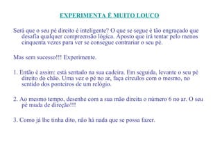 EXPERIMENTA É MUITO LOUCO

Será que o seu pé direito é inteligente? O que se segue é tão engraçado que
   desafia qualquer compreensão lógica. Aposto que irá tentar pelo menos
   cinquenta vezes para ver se consegue contrariar o seu pé.

Mas sem sucesso!!! Experimente.

1. Então é assim: está sentado na sua cadeira. Em seguida, levante o seu pé
    direito do chão. Uma vez o pé no ar, faça círculos com o mesmo, no
    sentido dos ponteiros de um relógio.

2. Ao mesmo tempo, desenhe com a sua mão direita o número 6 no ar. O seu
   pé muda de direção!!!

3. Como já lhe tinha dito, não há nada que se possa fazer.
 