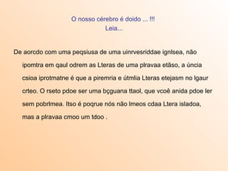 O nosso cérebro é doido ... !!!
                              Leia...


De aorcdo com uma peqsiusa de uma uinrvesriddae ignlsea, não

  ipomtra em qaul odrem as Lteras de uma plravaa etãso, a úncia

  csioa iprotmatne é que a piremria e útmlia Lteras etejasm no lgaur

  crteo. O rseto pdoe ser uma bçguana ttaol, que vcoê anida pdoe ler

  sem pobrlmea. Itso é poqrue nós não lmeos cdaa Ltera isladoa,

  mas a plravaa cmoo um tdoo .
 