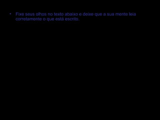 •   Fixe seus olhos no texto abaixo e deixe que a sua mente leia
    corretamente o que está escrito.




•   35T3 P3QU3N0 T3XTO 53RV3 4P3N45 P4R4 M05TR4R COMO NO554

    C4B3Ç4 CONS3GU3 F4Z3R CO1545 1MPR3551ON4ANT35! R3P4R3

    N155O! NO COM3ÇO 35T4V4 M310 COMPL1C4DO, M45 N3ST4 L1NH4 4

    SU4 M3NT3 V41 D3C1FR4NDO O CÓD1GO QU453

    4UTOM4T1C4M3NT3, S3M PR3C1S4R P3N54R MU1TO, C3RTO? POD3

    F1C4R B3M ORGULHO5O D155O! SU4 C4P4C1D4D3 M3R3C3!

    P4R4BÉN5!
 