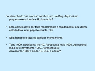 Foi descoberto que o nosso cérebro tem um Bug. Aqui vai um
   pequeno exercício de cálculo mental!

•   Este cálculo deve ser feito mentalmente e rapidamente, em utilizar
    calculadora, nem papel e caneta, ok?

•   Seja honesto e faça os cálculos mentalmente.

•   Tens 1000, acrescenta-lhe 40. Acrescenta mais 1000. Acrescenta
    mais 30 e novamente 1000. Acrescenta 20.
    Acrescenta 1000 e ainda 10. Qual é o total?
 