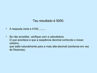 Teu resultado é 5000.

•   A resposta certa e 4100..........

•   Se não acreditar, verifique com a calculadora.
    O que acontece e que a seqüência decimal confunde o nosso
    cérebro,
    que salta naturalmente para a mais alta decimal (centenas em vez
    de Dezenas).
 