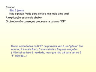 Errado!
   São 6 (seis).
   Não é piada! Volte para cima e leia mais uma vez!
A explicação está mais abaixo.
O cérebro não consegue processar a palavra “OF”.




    Quem conta todos os 6 “F” na primeira vez é um “gênio”, 3 é
    normal, 4 é mais Raro, 5 mais ainda e 6 quase ninguém.
    ( Não sei se isso é verdade, mas que não dá para ver os 6
    “F” não dá...)
 