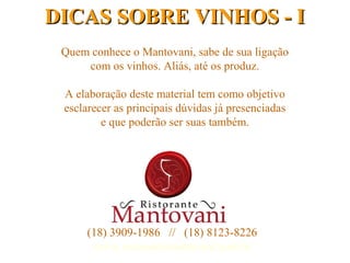 1
Quem conhece o Mantovani, sabe de sua ligação
com os vinhos. Aliás, até os produz.
A elaboração deste material tem como objetivo
esclarecer as principais dúvidas já presenciadas
e que poderão ser suas também.
DICAS SOBRE VINHOS - IDICAS SOBRE VINHOS - I
(18) 3909-1986 // (18) 8123-8226
www.ristorantemantovani.com.br
 