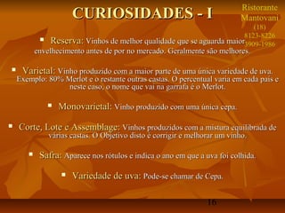 16
CURIOSIDADES - ICURIOSIDADES - I
 Reserva:Reserva: Vinhos de melhor qualidade que se aguarda maiorVinhos de melhor qualidade que se aguarda maior
envelhecimento antes de por no mercado. Geralmente são melhores.envelhecimento antes de por no mercado. Geralmente são melhores.
 Varietal:Varietal: Vinho produzido com a maior parte de uma única variedade de uva.Vinho produzido com a maior parte de uma única variedade de uva.
Exemplo: 80% Merlot e o restante outras castas. O percentual varia em cada país eExemplo: 80% Merlot e o restante outras castas. O percentual varia em cada país e
neste caso, o nome que vai na garrafa é o Merlot.neste caso, o nome que vai na garrafa é o Merlot.
 Monovarietal:Monovarietal: Vinho produzido com uma única cepa.Vinho produzido com uma única cepa.
 Corte, Lote e Assemblage:Corte, Lote e Assemblage: Vinhos produzidos com a mistura equilibrada deVinhos produzidos com a mistura equilibrada de
várias castas. O Objetivo disto é corrigir e melhorar um vinho.várias castas. O Objetivo disto é corrigir e melhorar um vinho.
 Safra:Safra: Aparece nos rótulos e indica o ano em que a uva foi colhida.Aparece nos rótulos e indica o ano em que a uva foi colhida.
 Variedade de uva:Variedade de uva: Pode-se chamar de Cepa.Pode-se chamar de Cepa.
Ristorante
Mantovani
(18)
8123-8226
3909-1986
 