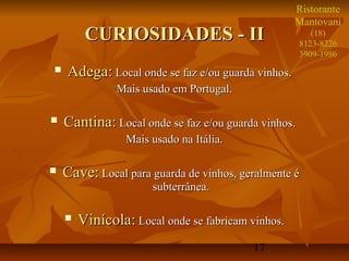 17
CURIOSIDADES - IICURIOSIDADES - II
 Adega:Adega: Local onde se faz e/ou guarda vinhos.Local onde se faz e/ou guarda vinhos.
Mais usado em Portugal.Mais usado em Portugal.
 Cantina:Cantina: Local onde se faz e/ou guarda vinhos.Local onde se faz e/ou guarda vinhos.
Mais usado na Itália.Mais usado na Itália.
 Cave:Cave: Local para guarda de vinhos, geralmente éLocal para guarda de vinhos, geralmente é
subterrânea.subterrânea.
 Vinícola:Vinícola: Local onde se fabricam vinhos.Local onde se fabricam vinhos.
Ristorante
Mantovani
(18)
8123-8226
3909-1986
 