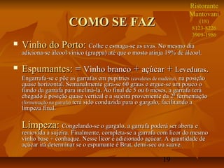 19
COMO SE FAZCOMO SE FAZ
 Vinho do Porto:Vinho do Porto: Colhe e esmaga-se as uvas. No mesmo diaColhe e esmaga-se as uvas. No mesmo dia
adiciona-se álcool vínico (grappa) até que o mosto atinja 19% de álcool.adiciona-se álcool vínico (grappa) até que o mosto atinja 19% de álcool.
 Espumantes:Espumantes: == Vinho brancoVinho branco ++ açúcaraçúcar ++ LevedurasLeveduras..
Engarrafa-se e põe as garrafas em pupitriesEngarrafa-se e põe as garrafas em pupitries (cavaletes de madeira),(cavaletes de madeira), na posiçãona posição
quase horizontal. Semanalmente gira-se 60 graus e ergue-se um pouco oquase horizontal. Semanalmente gira-se 60 graus e ergue-se um pouco o
fundo da garrafa para incliná-la. Ao final de 5 ou 6 meses, a garrafa teráfundo da garrafa para incliná-la. Ao final de 5 ou 6 meses, a garrafa terá
chegado à posição quase vertical e a sujeira proveniente da 2ª fermentaçãochegado à posição quase vertical e a sujeira proveniente da 2ª fermentação
(fermentação na garrafa)(fermentação na garrafa) terá sido conduzida para o gargalo, facilitando aterá sido conduzida para o gargalo, facilitando a
limpeza final.limpeza final.
Limpeza:Limpeza: Congelando-se o gargalo, a garrafa poderá ser aberta eCongelando-se o gargalo, a garrafa poderá ser aberta e
removida a sujeira. Finalmente, completa-se a garrafa com licor do mesmoremovida a sujeira. Finalmente, completa-se a garrafa com licor do mesmo
vinho base + conhaque. Nesse licor é adicionado açúcar. A quantidade devinho base + conhaque. Nesse licor é adicionado açúcar. A quantidade de
açúcar irá determinar se o espumante é Brut, demi-sec ou suave.açúcar irá determinar se o espumante é Brut, demi-sec ou suave.
Ristorante
Mantovani
(18)
8123-8226
3909-1986
 