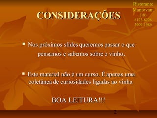 2
CONSIDERAÇÕESCONSIDERAÇÕES
 Nos próximos slides queremos passar o queNos próximos slides queremos passar o que
pensamos e sabemos sobre o vinhopensamos e sabemos sobre o vinho..
 Este material não é um curso. É apenas umaEste material não é um curso. É apenas uma
coletânea de curiosidades ligadas ao vinho.coletânea de curiosidades ligadas ao vinho.
BOA LEITURA!!!BOA LEITURA!!!
Ristorante
Mantovani
(18)
8123-8226
3909-1986
 