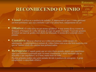 23
RECONHECENDO O VINHORECONHECENDO O VINHO
 Visual:Visual: Verifica-se a ausência da turbidez. É imprescindível que o vinho apresenteVerifica-se a ausência da turbidez. É imprescindível que o vinho apresente
um bom polimento, que seja cintilante e que a luz passe bem, independente da cor.um bom polimento, que seja cintilante e que a luz passe bem, independente da cor.
 Olfativo:Olfativo: O vinho deve ter um aroma agradável. A esse aroma dá-se o nome deO vinho deve ter um aroma agradável. A esse aroma dá-se o nome de
Bouquet. O bouquet do vinho não pode divergir do gosto. Exemplo: Você não gostariaBouquet. O bouquet do vinho não pode divergir do gosto. Exemplo: Você não gostaria
de tomar um suco de goiaba com cheiro de limonada. O aroma deve coincidir com ode tomar um suco de goiaba com cheiro de limonada. O aroma deve coincidir com o
paladar.paladar.
 Gustativo:Gustativo: Deve-se observar se o vinho está amargo, azedo (ácido) ouDeve-se observar se o vinho está amargo, azedo (ácido) ou
adstringente. A adstringência é comum de vinhos feitos com uvas não bem maduras e/ouadstringente. A adstringência é comum de vinhos feitos com uvas não bem maduras e/ou
que os taninos ainda não estejam bem polimerizadosque os taninos ainda não estejam bem polimerizados..
 Retrogosto:Retrogosto: É aquele gosto que só vem à boca quando, depois que engolirmosÉ aquele gosto que só vem à boca quando, depois que engolirmos
algo e permitimos a expiração pela via nasal. Geralmente, é neste momento que sealgo e permitimos a expiração pela via nasal. Geralmente, é neste momento que se
descobre o que engolimos e se é bom, muito bom ou ruim.descobre o que engolimos e se é bom, muito bom ou ruim.
Pessoas gripadas podem não sentir paladar devido à ausência do retrogosto. A gripePessoas gripadas podem não sentir paladar devido à ausência do retrogosto. A gripe
compromete a capacidade olfativa.compromete a capacidade olfativa.
Ristorante
Mantovani
(18)
8123-8226
3909-1986
 