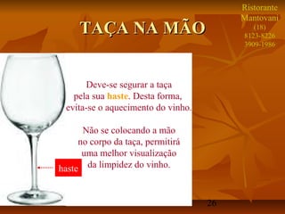26
TAÇA NA MÃOTAÇA NA MÃO
Deve-se segurar a taça
pela sua haste. Desta forma,
evita-se o aquecimento do vinho.
Não se colocando a mão
no corpo da taça, permitirá
uma melhor visualização
da limpidez do vinho.haste
Ristorante
Mantovani
(18)
8123-8226
3909-1986
 