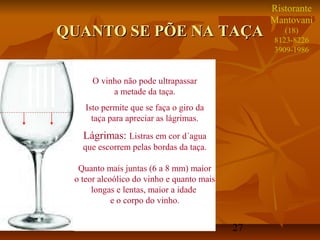 27
QUANTO SE PÕE NA TAÇAQUANTO SE PÕE NA TAÇA
O vinho não pode ultrapassar
a metade da taça.
Isto permite que se faça o giro da
taça para apreciar as lágrimas.
Lágrimas: Listras em cor d´agua
que escorrem pelas bordas da taça.
Quanto mais juntas (6 a 8 mm) maior
o teor alcoólico do vinho e quanto mais
longas e lentas, maior a idade
e o corpo do vinho.
Ristorante
Mantovani
(18)
8123-8226
3909-1986
 