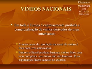 7
VINHOS NACIONAISVINHOS NACIONAIS
 Em toda a Europa é expressamente proibida aEm toda a Europa é expressamente proibida a
comercialização de vinhos derivados de uvascomercialização de vinhos derivados de uvas
americanas.americanas.
 A maior parte da produção nacional de vinhos éA maior parte da produção nacional de vinhos é
feita com uvas americanas.feita com uvas americanas.
 Embora o Brasil produza bastante vinhos finos comEmbora o Brasil produza bastante vinhos finos com
uvas européias, seus tintos não são famosos. Já osuvas européias, seus tintos não são famosos. Já os
espumantes fazem sucesso no exterior.espumantes fazem sucesso no exterior.
Ristorante
Mantovani
(18)
8123-8226
3909-1986
 