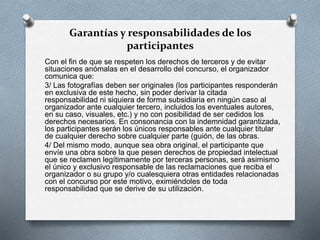 Garantías y responsabilidades de los
participantes
Con el fin de que se respeten los derechos de terceros y de evitar
situaciones anómalas en el desarrollo del concurso, el organizador
comunica que:
3/ Las fotografías deben ser originales (los participantes responderán
en exclusiva de este hecho, sin poder derivar la citada
responsabilidad ni siquiera de forma subsidiaria en ningún caso al
organizador ante cualquier tercero, incluidos los eventuales autores,
en su caso, visuales, etc.) y no con posibilidad de ser cedidos los
derechos necesarios. En consonancia con la indemnidad garantizada,
los participantes serán los únicos responsables ante cualquier titular
de cualquier derecho sobre cualquier parte (guión, de las obras.
4/ Del mismo modo, aunque sea obra original, el participante que
envíe una obra sobre la que pesen derechos de propiedad intelectual
que se reclamen legítimamente por terceras personas, será asimismo
el único y exclusivo responsable de las reclamaciones que reciba el
organizador o su grupo y/o cualesquiera otras entidades relacionadas
con el concurso por este motivo, eximiéndoles de toda
responsabilidad que se derive de su utilización.
 