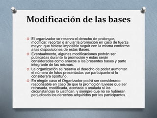 Modificación de las bases
O El organizador se reserva el derecho de prolongar,
modificar, recortar o anular la promoción en caso de fuerza
mayor, que hiciese imposible seguir con la misma conforme
a las disposiciones de estas Bases.
O Eventualmente, algunas modificaciones podrán ser
publicadas durante la promoción y éstas serán
consideradas como anexos a las presentes bases y parte
integrante de las mismas.
O La organización se reserva el derecho de poder aumentar
el número de fotos presentadas por participante si lo
considerara oportuno.
O En ningún caso el Organizador podrá ser considerado
responsable en caso de que la promoción tuviese que ser
retrasada, modificada, acortada o anulada si las
circunstancias lo justifican, y siempre que no se hubieran
perjudicado los derechos adquiridos por los participantes.
 