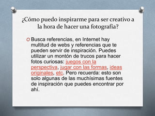 ¿Cómo puedo inspirarme para ser creativo a
la hora de hacer una fotografía?
O Busca referencias, en Internet hay
multitud de webs y referencias que te
pueden servir de inspiración. Puedes
utilizar un montón de trucos para hacer
fotos curiosas: juegos con la
perspectiva, jugar con las formas, ideas
originales, etc. Pero recuerda: esto son
solo algunas de las muchísimas fuentes
de inspiración que puedes encontrar por
ahí.
 