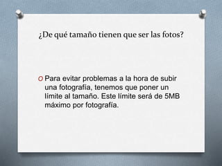 ¿De qué tamaño tienen que ser las fotos?
O Para evitar problemas a la hora de subir
una fotografía, tenemos que poner un
límite al tamaño. Este límite será de 5MB
máximo por fotografía.
 