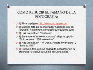 CÓMO REDUCIR EL TAMAÑO DE LA
FOTOGRAFÍA:
O 1) Abre la página http://www.picresize.com
O 2) Sube la foto de tu ordenador haciendo clik en
"browse" y eligiendo la imagen que quieres subir
O 3) Haz un click en "continue"
O 4) En el menu "make my picture" elige la opción
"Fit to screen: 1280 resolution"
O 5) Haz un click en "I'm Done, Resize My Picture" y
"Save to disk"
O 6) Busca la foto que se acaba de descargar en tu
ordenador y vuelve a subirla en Curiosipics
 