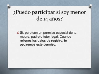 ¿Puedo participar si soy menor
de 14 años?
O Sí, pero con un permiso especial de tu
madre, padre o tutor legal. Cuando
rellenes los datos de registro, te
pediremos este permiso.
 