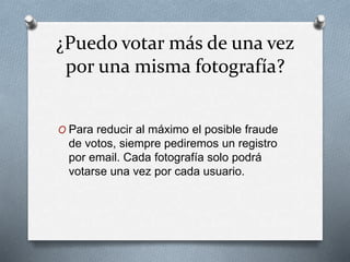 ¿Puedo votar más de una vez
por una misma fotografía?
O Para reducir al máximo el posible fraude
de votos, siempre pediremos un registro
por email. Cada fotografía solo podrá
votarse una vez por cada usuario.
 