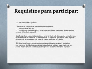 Requisitos para participar:
La inscripción será gratuita
Pertenecer a alguna de las siguientes categorías:
1) Alumnos de la ESO
2) Profesores de inglés y CLIL que impartan clases a alumnos de secundaria
en todo el territorio español.
Las fotografías presentadas deberán tener el título y la descripción en inglés con
un máximo de 50 palabras y un mínimo de 10 palabras que sirvan para explicar
el origen de la curiosidad a la hora de haber realizado el trabajo.
El número de fotos a presentar por cada participante será de 5 unidades.
Los menores de 14 años podrán participar bajo la tutela y supervisión de su
padre, madre o tutor, para lo que será preciso su consentimiento expreso.
 