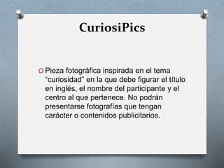 CuriosiPics
O Pieza fotográfica inspirada en el tema
“curiosidad” en la que debe figurar el título
en inglés, el nombre del participante y el
centro al que pertenece. No podrán
presentarse fotografías que tengan
carácter o contenidos publicitarios.
 