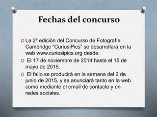Fechas del concurso
O La 2ª edición del Concurso de Fotografía
Cambridge “CuriosiPics” se desarrollará en la
web www.curiosipics.org desde:
O El 17 de noviembre de 2014 hasta el 15 de
mayo de 2015.
O El fallo se producirá en la semana del 2 de
junio de 2015, y se anunciará tanto en la web
como mediante el email de contacto y en
redes sociales.
 