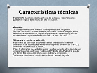 Características técnicas
1/ El tamaño máximo de la imagen será de 5 megas. Recomendamos
guardar el original de la misma en alta resolución.
Visionado
Un comité de selección, formado por los prestigiosos fotógrafos:
Antonio Xoubanova, Antonio Heredia y Nicolás Combarro elegirán, entre
todos los trabajos enviados, aquellos que entrarán a concurso y podrán
verse en la web a partir de la semana del 2 de junio de 2015.
El jurado y el comité de selección
1/ El comité de selección elegirá las 5 obras finalistas del certamen
premiando a los 5 ganadores de las dos categorías: alumnos de la ESO y
profesores PREMIO DEL JURADO.
2/ Las 5 fotografías más votadas, única y exclusivamente a través de la web
y mediante correo electrónico recibirán el PREMIO DEL PUBLICO a cada
una de las dos categorías: alumnos de la ESO y profesores.
Cada correo electrónico permitirá un solo voto a una fotografía.
 