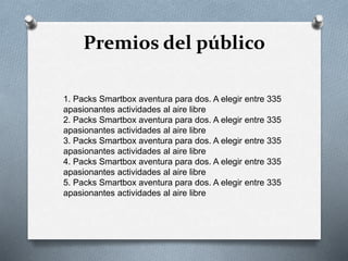 Premios del público
1. Packs Smartbox aventura para dos. A elegir entre 335
apasionantes actividades al aire libre
2. Packs Smartbox aventura para dos. A elegir entre 335
apasionantes actividades al aire libre
3. Packs Smartbox aventura para dos. A elegir entre 335
apasionantes actividades al aire libre
4. Packs Smartbox aventura para dos. A elegir entre 335
apasionantes actividades al aire libre
5. Packs Smartbox aventura para dos. A elegir entre 335
apasionantes actividades al aire libre
 