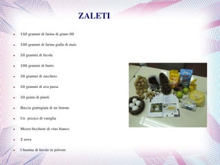 ZALETI
● 150 grammi di farina di grano 00
● 100 grammi di farina gialla di mais
● 50 grammi di fecola
● 100 grammi di burro
● 50 grammi di zucchero
● 50 grammi di uva passa
● 50 grami di pinoli
● Buccia grattugiata di un limone
● Un pizzico di vaniglia
● Mezzo bicchiere di vino bianco
● 2 uova
● I bustina di lievito in polvore
 