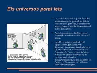 Els universos paral·lels
                   ●   La teoría dels universos paral·lels o dels
                       multiuniversos diu que cada acció feta
                       crea universos paral·lels, i que el nostre
                       univers és una bombolla dintre un cúmul
                       infinit d'universos.
                   ●   Aquests universos no tindrien perquè
                       estar regits amb les mateixes lleis que el
                       nostre.
                   ●   Hug Heverett ja va deduïr el 1950
                       aquesta teoría, però no la podia
                       demostrar. Actualment, l'equip dirigit pel
                       Dr. David Deutsch, va demostrar que
                       l'estructura de l'univers conté infinites
                       bifurcacions creades al dividir-se en
                       versions paral·leles de si
                       mateix.Gràficament, la línia de temps de
                       l'univers podria veure's com si fos un
                       arbre infinitament gran.
 