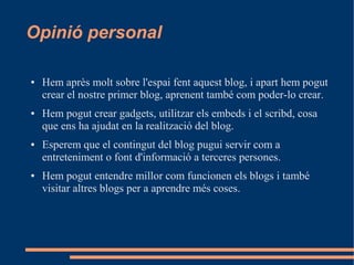 Opinió personal

●   Hem après molt sobre l'espai fent aquest blog, i apart hem pogut
    crear el nostre primer blog, aprenent també com poder-lo crear.
●   Hem pogut crear gadgets, utilitzar els embeds i el scribd, cosa
    que ens ha ajudat en la realització del blog.
●   Esperem que el contingut del blog pugui servir com a
    entreteniment o font d'informació a terceres persones.
●   Hem pogut entendre millor com funcionen els blogs i també
    visitar altres blogs per a aprendre més coses.
 