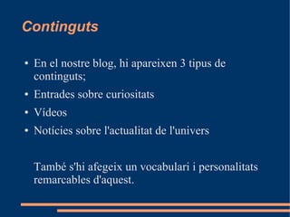 Continguts

●   En el nostre blog, hi apareixen 3 tipus de
    continguts;
●   Entrades sobre curiositats
●   Vídeos
●   Notícies sobre l'actualitat de l'univers


    També s'hi afegeix un vocabulari i personalitats
    remarcables d'aquest.
 