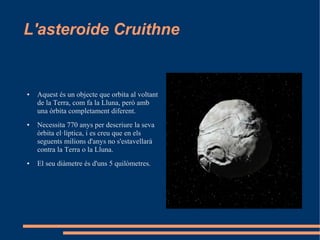 L'asteroide Cruithne


●   Aquest és un objecte que orbita al voltant
    de la Terra, com fa la Lluna, però amb
    una òrbita completament diferent.
●   Necessita 770 anys per descriure la seva
    òrbita el·líptica, i es creu que en els
    seguents milions d'anys no s'estavellarà
    contra la Terra o la Lluna.
●   El seu diàmetre és d'uns 5 quilòmetres.
 