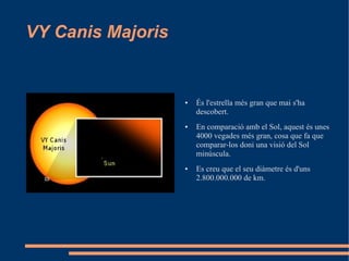 VY Canis Majoris


                   ●   És l'estrella més gran que mai s'ha
                       descobert.
                   ●   En comparació amb el Sol, aquest és unes
                       4000 vegades més gran, cosa que fa que
                       comparar-los doni una visió del Sol
                       minúscula.
                   ●   Es creu que el seu diàmetre és d'uns
                       2.800.000.000 de km.
 