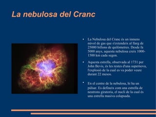 La nebulosa del Cranc

                 ●   La Nebulosa del Cranc és un inmens
                     núvol de gas que s'extendeix al llarg de
                     25000 billons de quilòmetres. Desde fa
                     5000 anys, aquesta nebulosa creix 1000-
                     1500 km cada segon.
                 ●   Aquesta estrella, observada al 1731 per
                     John Bevis, és les restes d'una supernova,
                     l'explosió de la cual es va poder veure
                     durant 22 mesos.

                 ●
                     En el centre de la nebulosa, hi ha un
                     púlsar. Es defineix com una estrella de
                     neutrons giratoria, el nucli de la cual és
                     una estrella masiva colapsada.
 