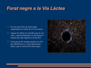 Forat negre a la Vía Làctea


●   Es creu que hi ha un forat negre
    supermassiu al centre de la Vía Làctea.
●   Aquest fa orbitar les estrelles que té a la
    vora i, aproximadament, té una massa 4
    milions de cops superior a la del Sol.
●   Com que en les imatges presses no s'hi
    pot identificar res, es pot determinar,
    doncs, que es tracta d'un forat negre.
 