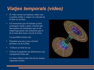 Viatjes temporals (vídeo)
●   El vídeo mostra les hipòtesis sobre com
    es podria arribar a viatjar a la velocitat de
    la llum en un futur.
●   Cal mencionar que els humans ja hem
    aconseguit viatjar a grans velocitat que
    han permès als astronautes que el seu
    temps hagi passat més lentament que el
    de la resta dels èssers vius de la Terra.
    Les possibles formes són:
●   Propulsar una nau a una velocitat
    pròxima a la de la llum.
●   Utilitzar un forat de cuc.
●   Utilitzar la propulsió per deformació com
    a propulsora d'una nau.
    Les dues últimes estàn fora de les nostres
    capacitats actuals.
 