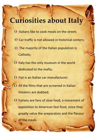 Italians like to cook meals on the street;
Car traffic is not allowed in historical centers;
The majority of the Italian population is
Catholic;
Italy has the only museum in the world
dedicated to the mafia;
Fiat is an Italian car manufacturer;
All the films that are screened in Italian
theaters are dubbed;
Italians are fans of slow food, a movement of
opposition to American fast food, since they
greatly value the preparation and the flavour
of the meals.
Curiosities about Italy
 