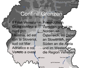 Confini/ Grenzen
• Il Friuli Venezia
Giulia confina a
nord con
l’Austria, ad est
con la Slovenia,
sud col Mar
Adriatico e col
Veneto a ovest
• Friaul-Julisch
Venetien grenzt im
Norden an
Österreich, im Osten
an Slowenien, im
Süden an die Adria
und im Westen an
die Region Venetien
 