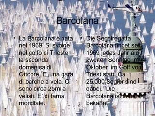 Barcolana
• La Barcolana è nata
nel 1969. Si svolge
nel golfo di Trieste
la seconda
domenica di
Ottobre. E’ una gara
di barche a vela. Ci
sono circa 25mila
velisti. E’ di fama
mondiale.
• Die Segelregatta
Barcolana findet seit
1969 jedes Jahr am
zweiten Sonntag im
Oktober im Golf von
Triest statt. Ca.
25.000 Segler sind
dabei. Die
Barcolana ist sehr
bekannt
 