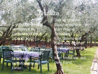 Osmiza
È un luogo dove si
vendono e si
consumano vini e
prodotti tipici 
(uova, prosciutti,
salami e formaggi)
Si trovano
sull’altopiano del
carso .
• Das ist eine Art
Buschenschank, wo
man Weine,
Schinken,
Eier,Salami und
Käse aus eigener
Produktion kosten
kann
• Man findet sie auf
dem Karst.
 