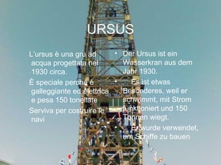 URSUS
L’ursus è una gru ad
acqua progettata nel
1930 circa.
È speciale perché è
galleggiante ed elettrica
e pesa 150 tonellate
Serviva per costruire le
navi
• Der Ursus ist ein
Wasserkran aus dem
Jahr 1930.
•     Es ist etwas
Besonderes, weil er
schwimmt, mit Strom
funktioniert und 150
Tonnen wiegt.
•     Er wurde verwendet,
um Schiffe zu bauen
 
