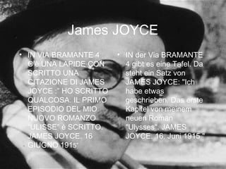 James JOYCE
• IN VIA BRAMANTE 4
C’è UNA LAPIDE CON
SCRITTO UNA
CITAZIONE DI JAMES
JOYCE :” HO SCRITTO
QUALCOSA. IL PRIMO
EPISODIO DEL MIO
NUOVO ROMANZO
“ULISSE” è SCRITTO.
JAMES JOYCE. 16
GIUGNO 1915”
• IN der Via BRAMANTE
4 gibt es eine Tafel. Da
steht ein Satz von
JAMES JOYCE: "Ich
habe etwas
geschrieben. Das erste
Kapitel von meinem
neuen Roman
"Ulysses". JAMES
JOYCE. 16. Juni 1915 "
 